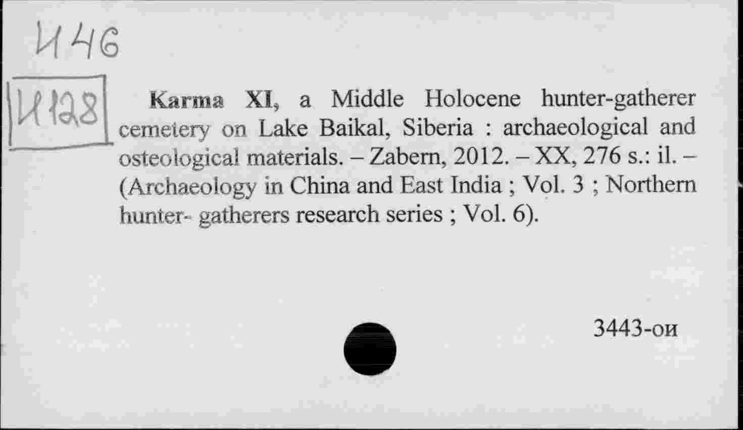 ﻿П
к из
Karma XI, a Middle Holocene hunter-gatherer cemetery on Lake Baikal, Siberia : archaeological and osteologicai materials. - Zabem, 2012. - XX, 276 s.: il. -(Archaeology in China and East India ; Vol. 3 ; Northern hunter- gatherers research series ; Vol. 6).
3443-ои